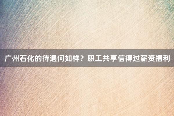 广州石化的待遇何如样？职工共享信得过薪资福利