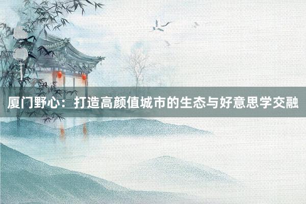 厦门野心：打造高颜值城市的生态与好意思学交融