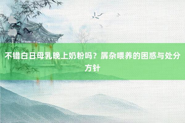 不错白日母乳晚上奶粉吗？羼杂喂养的困惑与处分方针